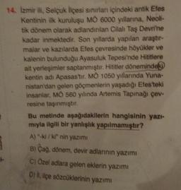 14. Izmir ili, Selcuk liçesi sınırlar içindeki antik Efes
Kentinin ilk kuruluşu MÒ 6000 yıllarna, Neoli-
tik dönem olarak adlandınlan Cilal Taş Devri'ne
kadar inmektedir. Son yıllarda yapılan araştır-
malar ve kazılarda Efes çevresinde höyükler ve
kalenin bulunduğu Ayasuluk Tepesi'nde Hititlere
ait yerleşimler saptanmıştır. Hititler dönemindeki
kentin adı Apasas'tır. MO 1050 yıllarında Yuna-
nistan'dan gelen göçmenlerin yaşadığı Efes'teki
insanlar, MO 560 yılında Artemis Tapınağı çev-
resine taşınmıştır.
Bu metinde aşağıdakilerin hangisinin yazi-
mıyla ilgili bir yanlışlık yapılmamıştır?
A) -ki/ki" nin yazımi
B) Cag, dönem, devir adlarının yazımı
C) Özel adlara gelen eklerin yazım
D) i, içe sözcüklerinin yazımı