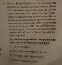 14. Izmir ili, Selcuk liçesi sınırlar içindeki antik Efes
Kentinin ilk kuruluşu MÒ 6000 yıllarna, Neoli-
tik dönem olarak adlandınlan Cilal Taş Devri'ne
kadar inmektedir. Son yıllarda yapılan araştır-
malar ve kazılarda Efes çevresinde höyükler ve
kalenin bulunduğu Ayasuluk Tepesi'nde Hititlere
ait yerleşimler saptanmıştır. Hititler dönemindeki
kentin adı Apasas'tır. MO 1050 yıllarında Yuna-
nistan'dan gelen göçmenlerin yaşadığı Efes'teki
insanlar, MO 560 yılında Artemis Tapınağı çev-
resine taşınmıştır.
Bu metinde aşağıdakilerin hangisinin yazi-
mıyla ilgili bir yanlışlık yapılmamıştır?
A) -ki/ki" nin yazımi
B) Cag, dönem, devir adlarının yazımı
C) Özel adlara gelen eklerin yazım
D) i, içe sözcüklerinin yazımı
