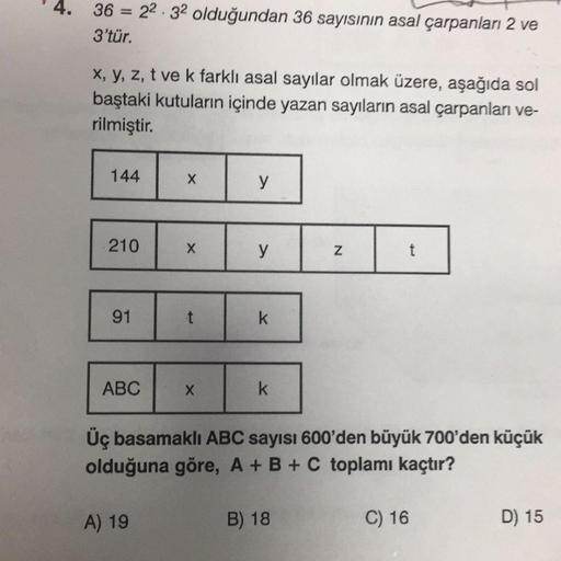4. 36 = 22.32 olduğundan 36 sayısının asal çarpanları 2 ve
3'tür.
x, y, z, t ve k farklı asal sayılar olmak üzere, aşağıda sol
baştaki kutuların içinde yazan sayıların asal çarpanları ve-
rilmiştir.
144
X
y
210
X
y
N
t
91
t
k
ABC
X
k
Üç basamaklı ABC sayıs