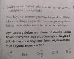 6 Boyları ve kalınlıkları farklı olan iki mumun yanma
6.
hızları birbirinden farklıdır.
Boyu büyük olan mum yanmaya başladıktan 40 da-
kika sonra, boyu küçük olan mum ise yanmaya baş-
ladıktan 60 dakika sonra tamamen bitmektedir.
Aynı anda yakılan mumların 30 dakika sonra
boyları birbirine eşit olduğuna göre, boyu bü-
yük olan mumun boyunun, boyu küçük olan mu-
mun boyuna oranı kaçtır?
7
5
N/w
B) 2
D) 3
Nlu
