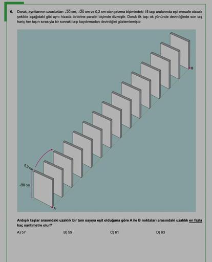 6. Doruk, ayrıtlarının uzunlukları 20 cm, 20 cm ve 0,2 cm olan prizma biçimindeki 15 taşı aralarında eşit mesafe olacak
şekilde aşağıdaki gibi aynı hizada birbirine paralel biçimde dizmiştir. Doruk ilk taşı ok yönünde devirdiğinde son taş
hariç her taşın s