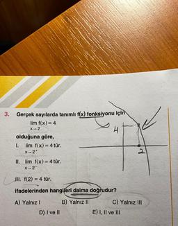 3.
Gerçek sayılarda tanımlı f(x) fonksiyonu için
lim f(x)= 4
X-2
4
olduğuna göre,
1. lim f(x) = 4 tür.
x-2+
II. lim f(x) = 4 tür.
X-2
III. f(2) = 4 tür.
=
ifadelerinden hangileri daima doğrudur?
A) Yalnız !
B) Yalnız II
C) Yalnız III
E) I, II ve III
D) I ve II
