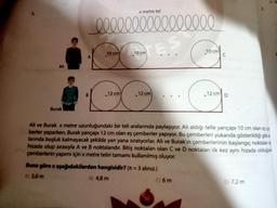x metre tel
0000000000000000
10 cm
10 cm
10 cm
C
B
GO
12 cm
12 cm
12 cm
Burak
Ali ve Burak x metre uzunluğundaki bir teli aralarında paylaşıyor. Ali aldığı telle yançapı 10 cm olan
berler yaparken, Burak yarıçapı 12 cm olan eş çemberler yapıyor. Bu çemberleri yukanda gösterildiği gibiz
larında boşluk kalmayacak şekilde yan yana sıralıyorlar. Ali ve Burak'ın çemberlerinin başlangıç noktalana
hizada olup sırasıyla A ve B noktalarıdır. Bitiş noktaları olan C ve D noktalan ilk kez aynı hizada olduğurt
Çemberlerin yapımı için x metre telin tamamı kullanılmış oluyor.
Buna göre x aşağıdakilerden hangisidir? (r = 3 alınız.)
A 3,6 m
B) 4,8 m
C 6m
DI 7,2 m
30