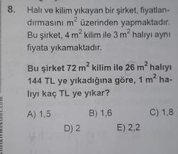 8.
.
m
Halı ve kilim yıkayan bir şirket, fiyatlan-
dırmasını m2 üzerinden yapmaktadır.
Bu şirket, 4 m?kilim ile 3 m halıyı aynı
?
fiyata yıkamaktadır.
2
2
2
2
Bu şirket 72 m² kilim ile 26 m² halıyı
144 TL ye yıkadığına göre, 1 m' ha-
?
hıyı kaç TL ye yıkar?
A) 1,5
B) 1,6
C) 1,8
D) 2
E) 2,2