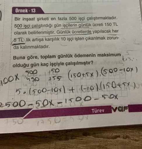 Örnek - 13
Bir inşaat şirketi en fazla 500 işçi çalıştırmaktadır.
500 işçi çalıştırdığı gün işçilerin günlük ücreti 150 TL
olarak belirlenmiştir. Günlük ücretlerde yapılacak her
5 TL lik artışa karşılık 10 işçi işten çıkarılmak zorun-
22
da kalınmaktadır.