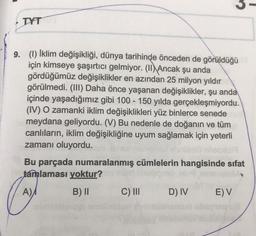 -
TYT
-
9. (1) İklim değişikliği, dünya tarihinde önceden de görüldüğü
için kimseye şaşırtıcı gelmiyor. (II) Ancak şu anda
gördüğümüz değişiklikler en azından 25 milyon yıldır
görülmedi. (III) Daha önce yaşanan değişiklikler, şu anda
içinde yaşadığımız gibi 100 - 150 yılda gerçekleşmiyordu.
(IV) O zamanki iklim değişiklikleri yüz binlerce senede
meydana geliyordu. (V) Bu nedenle de doğanın ve tüm
canlıların, iklim değişikliğine uyum sağlamak için yeterli
zamanı oluyordu.
Bu parçada numaralanmış cümlelerin hangisinde sifat
tamlaması yoktur?
A)A
B) II C) III D) IV EV