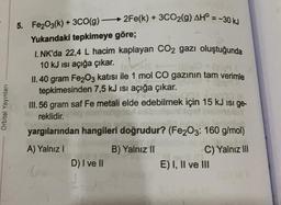 5. Fe2O3(k) + 3CO(g) –
2Fe(k) + 3CO2(g) AH° = -30 kJ
Yukarıdaki tepkimeye göre;
1. NK'da 22,4 L hacim kaplayan CO2 gazı oluştuğunda
10 kJ isi açığa çıkar.
(sh
II. 40 gram Fe2O3 katısı ile 1 mol CO gazının tam verimle
tepkimesinden 7,5 kJ isi açığa çıkar.
III. 56 gram saf Fe metali elde edebilmek için 15 kJ isi ge-
reklidir.
Orbital Yayınları
yargılarından hangileri doğrudur? (Fe2O3: 160 g/mol)
A) Yalnız
B) Yalnız II
C) Yalnız III
E) I, II ve III
D) I ve II