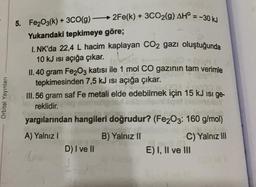 5. Fe2O3(k) + 3CO(g) –
2Fe(k) + 3CO2(g) AH° = -30 kJ
Yukarıdaki tepkimeye göre;
1. NK'da 22,4 L hacim kaplayan CO2 gazı oluştuğunda
10 kJ isi açığa çıkar.
(sh
II. 40 gram Fe2O3 katısı ile 1 mol CO gazının tam verimle
tepkimesinden 7,5 kJ isi açığa çıkar.
III. 56 gram saf Fe metali elde edebilmek için 15 kJ isi ge-
reklidir.
Orbital Yayınları
yargılarından hangileri doğrudur? (Fe2O3: 160 g/mol)
A) Yalnız
B) Yalnız II
C) Yalnız III
E) I, II ve III
D) I ve II
