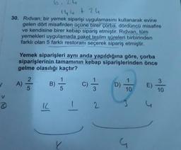 144 + 24
30. Rıdvan; bir yemek siparişi uygulamasını kullanarak evine
gelen dört misafirden üçüne birer çorba, dördüncü misafire
ve kendisine birer kebap sipariş etmiştir. Rıdvan, tum
yemekleri uygulamada paket teslim süreleri birbirinden
farklı olan 5 farklı restoranı seçerek sipariş etmiştir.
Yemek siparişleri aynı anda yapıldığına göre, çorba
siparişlerinin tamamının kebap siparişlerinden önce
gelme olasılığı kaçtır?
A)
25
B)
-|-
C)
D)
1
10
E)
3
10
IC
I 2
Y
G
