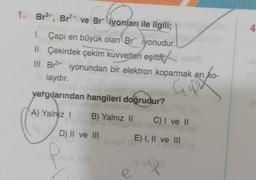 1. Br3+, Br7+ ve Br iyoníarı ile ilgili;
4
I. Çapı en büyük olan Br iyonudur.
II. Çekirdek çekim kuvvetleri eşittir
III. Br3+ iyonundan bir elektron koparmak en ko-
.
laydır.
Gol
yargılarından hangileri doğrudur?
A) Yalnız 1
B) Yalnız II
C) I ve 11
D) II ve III
E) I, II ve III
Q
e