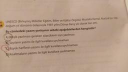 ON
UNESCO (Birleşmiş Milletler Eğitim, Bilim ve Kültür Örgütü) Mustafa Kemal Atatürk'ün 100.
04 doğum yıl dönümü dolayısıyla 1981 yılını Dünya Barış yılı olarak ilan etti.
Bu cümledeki yazım yanlışının sebebi aşağıdakilerden hangisidir?
A) Bitişik yazılması gereken sözcüklerin ayrı yazılması
B. Sayıların yazımı ile ilgili kurallara uyulmaması
Q Büyük harflerin yazımı ile ilgili kurallara uyulmaması
D) Kısaltmaların yazımı ile ilgili kurallara uyulmaması