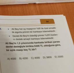 04
4.
.
Ali Bey her ay maaşının %8'i ile özel emekli-
lik sigorta primini bir bankaya ödemektedir.
Devlet Ali Bey'in ödediği primin %25'i kadan-
ni destek amaçlı bankaya ödemektedir.
Ali Bey'in 1,5 yılsonunda bankada biriken parası
devlet desteğiyle birlikte 6300 TL olduğuna göre,
bir aylik maaşı kaç TL'dir?
A) 4500
B) 4200 C) 4000 D) 3800 E) 3500
D
