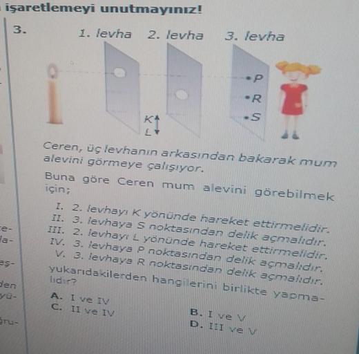 işaretlemeyi unutmayınız!
3.
1. levha
2. levha
3. levha
R
Ceren, üç levhanın arkasından bakarak mum
alevini görmeye çalışıyor.
Buna göre Ceren mum alevini görebilmek
için;
I. 2. levhay. K yönünde hareker etteildin
II. 3. levhaya S noktasından delik açmadh
III. 2. levhayi & yönünde hareket ettieriche
IV. 3. levhaya P noktasından delik açmaldur
V. 3. levhaya R noktasından delik açmalıdır.
yukarıdakilerden hangi erini birlikte yapma-
lidir?
Ha-
s-
Den
A. I ve IV
C. II ve IV
Sru-
B. I ve v
D. III ve