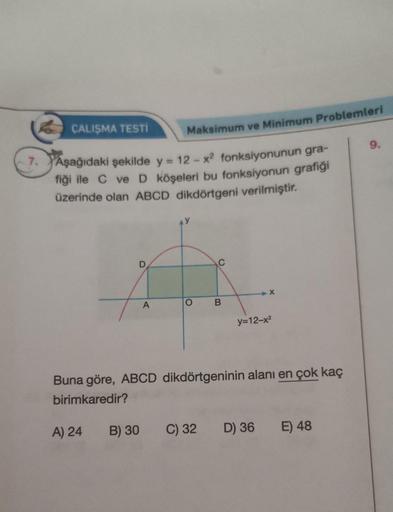 ÇALIŞMA TESTİ
Maksimum ve Minimum Problemleri
9.
7. Aşağıdaki şekilde y = 12 - y2 fonksiyonunun gra-
fiği ile C ve D köşeleri bu fonksiyonun grafiği
üzerinde olan ABCD dikdörtgeni verilmiştir.
D
C
x
A
O
B
y=12-x2
Buna göre, ABCD dikdörtgeninin alanı en çok