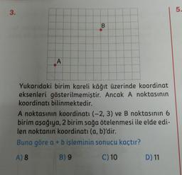 5.
3.
B
A
Yukarıdaki birim kareli kâğıt üzerinde koordinat
eksenleri gösterilmemiştir. Ancak A noktasının
koordinatı bilinmektedir.
A noktasının koordinatı (-2, 3) ve B noktasının 6
birim aşağıya, 2 birim sağa ötelenmesi ile elde edi-
len noktanın koordinati (a, b)'dir.
Buna göre a + b işleminin sonucu kaçtır?
A) 8
B) 9
C) 10
D) 11
