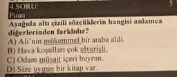 5
5
4.SORU:
Puan
Aşağıda altı çizili sözcüklerin hangisi anlamca
diğerlerinden farklıdır?
A) Ali’nin mükemmel bir araba aldı.
B) Hava koşulları çok elverişli.
C) Odam müsait içeri buyrun.
D) Size uygun bir kitap var.
