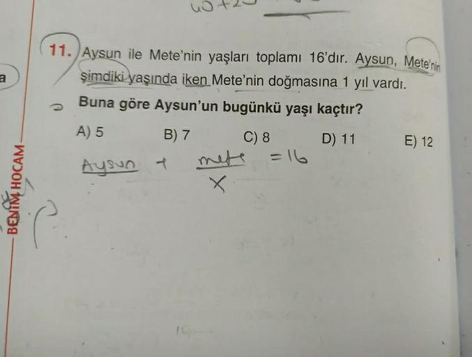 nota
a
11. Aysun ile Mete'nin yaşları toplamı 16'dır. Aysun, Mete'nin
şimdiki yaşında iken Mete'nin doğmasına 1 yıl vardı.
Buna göre Aysun'un bugünkü yaşı kaçtır?
A) 5
B) 7
C) 8 D) 11
E) 12
=16
Aysun +
BENIM HOCAM
X
