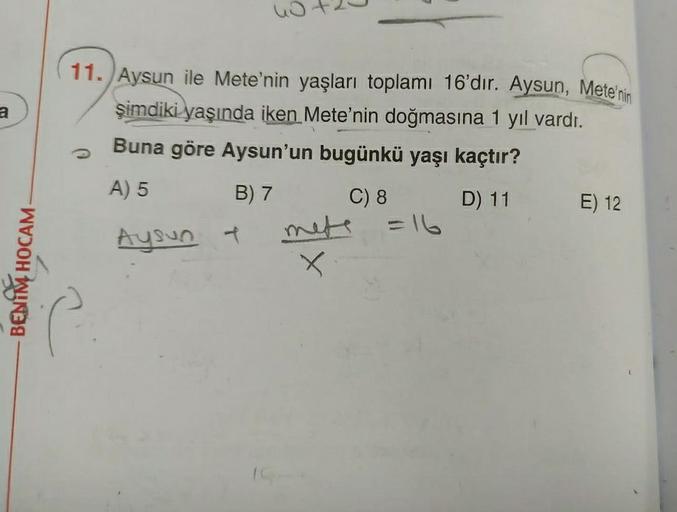 nota
a
11. Aysun ile Mete'nin yaşları toplamı 16'dır. Aysun, Mete'nin
şimdiki yaşında iken Mete'nin doğmasına 1 yıl vardı.
Buna göre Aysun'un bugünkü yaşı kaçtır?
A) 5
B) 7
C) 8 D) 11
E) 12
=16
Aysun +
BENIM HOCAM
X
