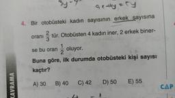 noy
4. Bir otobüsteki kadın sayısının erkek sayısına
oranı
ştür. Otobüsten 4 kadın iner, 2 erkek biner-
se bu oran
1/2 oluyor.
Buna göre, ilk durumda otobüsteki kişi sayısı
kaçtır?
A) 30
B) 40
KAVRAMA
D) 50
C) 42
E) 55
CAP
