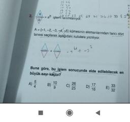 1 ng
S2
2.
a işlemi tanımlanıyor.
5062 65 65 70 77 30 33
I-N 52
b
A={-1, -2, -3, -4,-5) kümesinin elemanlarından farklı dört
tanesi seçilerek aşağıdaki kutulara yazılıyor.
2
4.7
+ -
Buna göre, bu işlem sonucunda elde edilebilecek en
büyük sayı kaçtır?
A
5
A)
Alo
B)
10
9
C)
26
25
D)
17
16
E)
33
32
