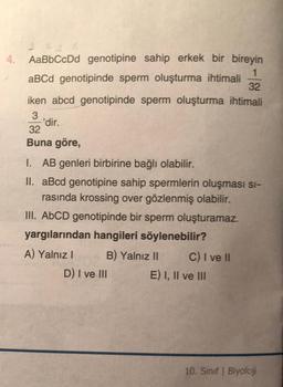 AaBbCcDd genotipine sahip erkek bir bireyin
1
aBCd genotipinde sperm oluşturma ihtimali
32
iken abcd genotipinde sperm oluşturma ihtimali
3
'dir.
32
Buna göre,
1. AB genleri birbirine bağlı olabilir.
II. aBcd genotipine sahip spermlerin oluşması si-
rasında krossing over gözlenmiş olabilir.
III. AbCD genotipinde bir sperm oluşturamaz.
yargılarından hangileri söylenebilir?
A) Yalnız! B) Yalnız II C) I ve II
D) I ve III E) I, II ve III
10. Sınıf Biyoloji
