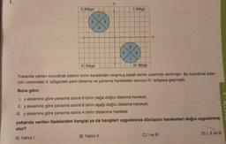 y
II. Bölge
1. Bölge
2
4
3
x
3
S
4
II. Bölge
IV. Bölge
Yukarıda verilen koordinat sistemi birim karelerden oluşmuş kareli zemin üzerinde verilmiştir. Bu koordinat siste-
min üzerindeki II. bölgedeki şekil öteleme ve yansıma hareketleri sonucu IV. bölgeye geçmiştir.
Buna göre;
1. x eksenine göre yansıma sonra birim sağa doğru öteleme hareketi,
II. y eksenine göre yansıma sonra 6 birim aşağı doğru öteleme hareketi,
III. y eksenine göre yansıma sonra 4 birim ötelenme hareketi
yukarıda verilen ifadelerden hangisi ya da hangileri uygulanırsa dönüşüm hareketleri doğru uygulanmış
olur?
D) I, II ve III
C) I ve III
B) Yalnız 11
A) Yalnız !