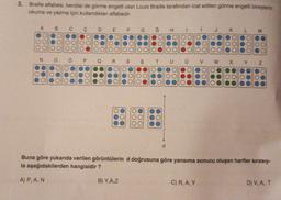 3. Braille alfabesi, kendisi de görme engelli olan Louis Braille tarafından icat edilen görme engelli bireylerin
okuma ve yazma için kullandıkları alfabedir.
A
B.
o
D
E
F G
Ğ
H
H
1
K
L
M
Ollo
lool
1000)
looo
.00
OO
OOO
ood
OOO
OOC
000
OOO
OOC
Od
ood
OOO
OO
OOC
OOO
Ood
00
N
OOO
loo
1000
OOO
1000
TOO
o
lood
OOO
OOO
OOO
0
Q
R.
S
ş
T
v
w
N
N
OOO
OOO
000
OOO
OOO
OOO
OOO
OOO
000
OO
OOC
OOO
OO
OO
OO
OOO
OOO
OOO
OOO
O
00
Oo
OOO
O
OOO
OOO
Ooo
OOO
OOO
OOO
d
Buna göre yukarıda verilen görüntülerin d doğrusuna göre yansıma sonucu oluşan harfler sırasıy-
la aşağıdakilerden hangisidir?
A) P, A, N
B) Y.AZ
C) R, A, Y
D) V, A T