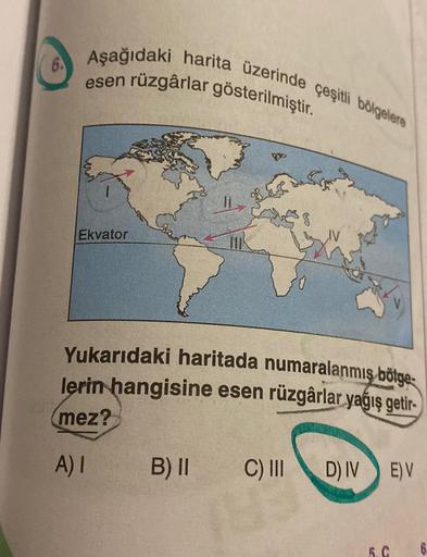Aşağıdaki harita üzerinde çeşitli bölgelere
6.
esen rüzgârlar gösterilmiştir.
Ekvator
Yukarıdaki haritada numaralanmış bölge
lerin hangisine esen rüzgârlar yağış getir-
mez?
A)
B) ||
C) III
DIV
E) V
5.C