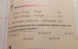 Soru
g
AHA
AH₂
2
CO(g) + 1/2O2(g) - CO2(g)
9
2Fe(k) + 3/202(g) —- Fe,O3(k)
Ill. Mg2+(suda) + 2CH(suda)
Yukarıdaki tepkimelerden hangilerinin tepkime isıları mo-
lar oluşum isisina örnektir?
11.
MgCl (suda) AH3
B) Yalnız III
C) I ve 11
A) Yalnız 11
D) I ve III
E) II ve III