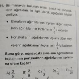 21. Bir manavda bulunan elma, armut ve portakal-
ların ağırlıkları ile ilgili olarak aşağıdaki bilgiler
veriliyor
• Elmaların ağırlıklarının toplamı diğer meyve-
lerin ağırlıklarının toplamının kadardır.
i
• Portakalların ağırlıklarının toplamı diğer mey-
5
velerin ağırlıklarının toplamının —'si kadardir.
7
Buna göre, manavdaki elmaların ağırlıklarının
toplamının portakalların ağırlıklarının toplami-
na oranı kaçtır?
c)
E
S
D)
4
25
5
h
