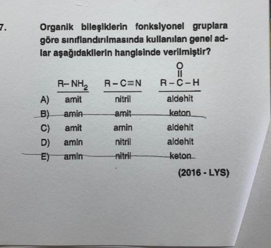 7.
Organik bileşiklerin fonksiyonel gruplara
göre sınıflandırılmasında kullanılan genel ad-
lar aşağıdakllerin hangisinde verilmiştir?
o
11
R-NH R-C=N R-C-H
A) amit
nitril
aldehit
B) amin amit keton
C) amit amin
aldehit
D) amin nitril
aldehit
E) amin nitri