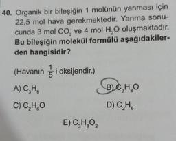 40. Organik bir bileşiğin 1 molünün yanması için
22,5 mol hava gerekmektedir. Yanma sonu-
cunda 3 mol CO, ve 4 mol H2O oluşmaktadır.
Bu bileşiğin molekül formülü aşağıdakiler-
den hangisidir?
1
5
8
(Havanın gi oksijendir.)
BjC,H,O
A) CH.
)
C) CHO
D) CHA
E) C,H,O2
6
