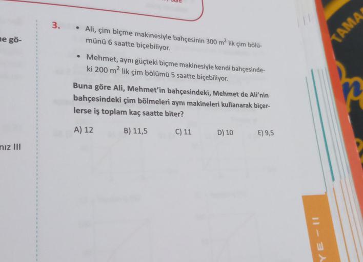 3.
• Ali, çim biçme makinesiyle bahçesinin 300 m² lik çim bölü-
münü 6 saatte biçebiliyor.
AMA
ne gö-
• Mehmet, aynı güçteki biçme makinesiyle kendi bahçesinde-
ki 200 m- lik çim bölümü 5 saatte biçebiliyor.
Buna göre Ali, Mehmet'in bahçesindeki, Mehmet de