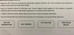 altina harrini yazarak
Mete Han, MÖ 176'da Çin imparatoruna gönderdiği mektupta kendisini, Gök Tanrı tarafından tahta çıkartılmış
Hunların büyük Şanyü'sü olarak ifade etmiştir.
Asya Hun Devleti'nin bilinen ilk hükümdarı olan Teoman dağınık halde yaşayan bu Hun boylarını iç içlerinde
serbest dış işlerde merkeze bağlı şekilde örgütleyerek bir yönetim altında toplamıştır.
I. Göktürk hükümdarı Mukan Kağan ülkeyi amcası Istemi Yabgu ile beraber yönetmiştir.
Asya Hun Devleti Mete Han Dönemi'nde Asya'daki tüm Türk boylarını bir bayrak altında toplamıştır.
KUT ANLAYIŞI
BOYLAR
FEDERASYONU
İKİLİ YÖNETİM
TÜRK SİYASİ
BİRLİĞİ
