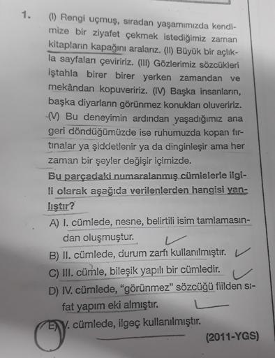 1.
(1) Rengi uçmuş, sıradan yaşamımızda kendi-
mize bir ziyafet çekmek istediğimiz zaman
kitapların kapağını aralarız. (II) Büyük bir açlık-
la sayfaları çeviririz. (III) Gözlerimiz sözcükleri
iştahla birer birer yerken zamandan ve
mekândan kopuveririz. (I