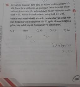 10. Bir kafede bulunan tam dolu bir kahve makinesinden bü-
yük fincanlarla 40 fincan ya da küçük fincanlarla 60 fincan i
kahve çıkmaktadır. Bu kafede büyük fincan kahvenin satış B
fiyatı 4 TL, küçük fincan kahvenin satış fiyatı 3 TL dir.
5
Kahve makinesindeki kahvenin tamamı büyük veya kü-
çük fincanlarla satıldığında 164 TL gelir elde edildiğine
göre, kaç adet küçük fincan kahve satılmıştır?
M
8
A) 6 B) 8 C) 10 D) 12 E) 14
BANKASI
De
45
3x+2y=10
X-2
88
