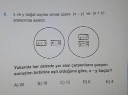 8.
X ve y doğal sayılar olmak üzere (x - y) ve (x + y)
aralarında asaldır.
y - 2
x + 3
X-3
y + 2
Yukarıda her dairede yer alan çarpanların çarpım
sonuçları birbirine eşit olduğuna göre, x .y kaçtır?
C) 12
B) 18
D) 6
E) 4
A) 20
