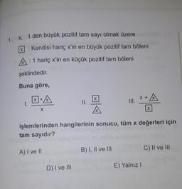 1. X, 1 den büyük pozitif tam sayı olmak üzere
: Kendisi hariç x'in en büyük pozitif tam böleni
X
A: 1 hariç x'in en küçük pozitif tam böleni
şeklindedir.
Buna göre,
XIA
x+
+ A
x
1.
II.
III.
X
x
işlemlerinden hangilerinin sonucu, tüm x değerleri için
tam sayıdır?
A) I ve 11
B) I, II ve III
C) II ve III
D) I ve III
E) Yalnız
