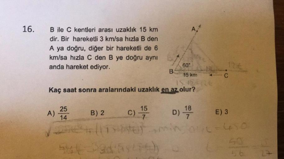 16.
4
B ile C kentleri arası uzaklık 15 km
dir. Bir hareketli 3 km/sa hızla B den
A ya doğru, diğer bir hareketli de 6
km/sa hızla C den B ye doğru aynı
anda hareket ediyor.
60°
B
15 km
IS.
Kaç saat sonra aralarındaki uzaklık en az olur?
12
C
15
A)
25
14
B