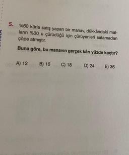 5.
%60 kârla satış yapan bir manav, dükkândaki mal-
ların %30 u çürüdüğü için çürüyenleri satamadan
çöpe atmıştır.
Buna göre, bu manavin gerçek kârı yüzde kaçtır?
as A) 12
A
B) 16
C) 18
00ED
D) 24
E) 36
