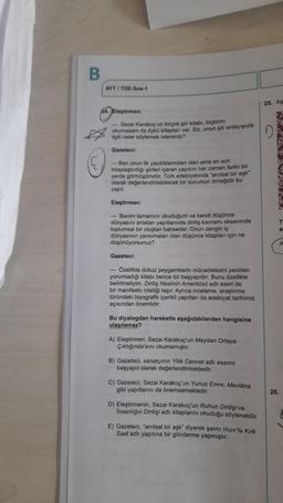 B
AYT / TOE-Sos-1
25. AS
Eleştirmen:
- Sezai karakoç'un birçok şiir kitabı, hiçbirini
okumasam da Oyko kitapları var. Siz, onun şiir anlayışıyla
Agilli neler söylemek istersiniz?
D
Gazeteci:
- Ben onun ilk yazdiklanindan olan ama en son
kitaplaştırdığı şiirleri içeren yapıtını her zaman farklı bir
yerde görmüşümdür. Tork edebiyatında anıtsal bir aşk
olarak değerlendirilebilecek bir durumun örneğidir bu
yapit
Eleştirmen:
- Benim tamamını okuduğum ve kendi düşünce
dünyasını anlatan yapıtlarında diriliş kavramı ekseninde
toplumsal bir oluştan bahseder. Onun zengin iç
dünyasının yansımalan olan düşünce kitaplan için ne
düşünüyorsunuz?
C
Gazeteci:
- Ozellikle dokuz peygamberin mücadelesini yeniden
yorumladığı kitabı bence bir başyapıttır. Bunu özellikle
belirtmeliyim. Diriliş Neslinin Amentus adlı eseri de
bir manifesto niteliği taşır. Ayrıca inceleme, araştırma
türündeki biyografik içerikli yapitian da edebiyat tarihimiz
açısından önemlidir.
Bu diyalogdan hareketle aşağıdakilerden hangisine
ulaşılamaz?
A) Eleştirmen, Sezai karakoç'un Meydan Ortaya
Çiktiginda'sini okumamıştır.
B) Gazeteci, sanatçinin Yitik Cennet adhi eserini
başyapıt olarak değerlendirmektedir.
c) Gazeteci, Sezai karakoç'un Yunus Emre, Mevlâna
gibi yapıtlarını da önemsemektedir.
26.
D) Eleştirmenin, Sezai karakoç'un Ruhun Dirilişi ve
Insanlığın Dirilişi adlı kitaplarını okuduğu söylenebilir.
E) Gazeteci, "anitsal bir aşk diyerek şairin Hızır'la Kirk
Saat adlı yapıtına bir gönderme yapmıştır.