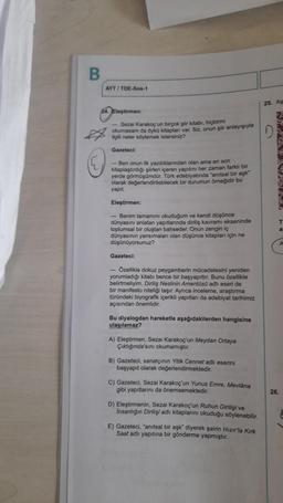 B
AYT / TOE-Sos-1
25. AS
Eleştirmen:
- Sezai karakoç'un birçok şiir kitabı, hiçbirini
okumasam da Oyko kitapları var. Siz, onun şiir anlayışıyla
Agilli neler söylemek istersiniz?
D
Gazeteci:
- Ben onun ilk yazdiklanindan olan ama en son
kitaplaştırdığı şiirleri içeren yapıtını her zaman farklı bir
yerde görmüşümdür. Tork edebiyatında anıtsal bir aşk
olarak değerlendirilebilecek bir durumun örneğidir bu
yapit
Eleştirmen:
- Benim tamamını okuduğum ve kendi düşünce
dünyasını anlatan yapıtlarında diriliş kavramı ekseninde
toplumsal bir oluştan bahseder. Onun zengin iç
dünyasının yansımalan olan düşünce kitaplan için ne
düşünüyorsunuz?
C
Gazeteci:
- Ozellikle dokuz peygamberin mücadelesini yeniden
yorumladığı kitabı bence bir başyapıttır. Bunu özellikle
belirtmeliyim. Diriliş Neslinin Amentus adlı eseri de
bir manifesto niteliği taşır. Ayrıca inceleme, araştırma
türündeki biyografik içerikli yapitian da edebiyat tarihimiz
açısından önemlidir.
Bu diyalogdan hareketle aşağıdakilerden hangisine
ulaşılamaz?
A) Eleştirmen, Sezai karakoç'un Meydan Ortaya
Çiktiginda'sini okumamıştır.
B) Gazeteci, sanatçinin Yitik Cennet adhi eserini
başyapıt olarak değerlendirmektedir.
c) Gazeteci, Sezai karakoç'un Yunus Emre, Mevlâna
gibi yapıtlarını da önemsemektedir.
26.
D) Eleştirmenin, Sezai karakoç'un Ruhun Dirilişi ve
Insanlığın Dirilişi adlı kitaplarını okuduğu söylenebilir.
E) Gazeteci, "anitsal bir aşk diyerek şairin Hızır'la Kirk
Saat adlı yapıtına bir gönderme yapmıştır.
