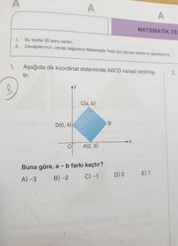 A
A
A
MATEMATİK TE
1.
Bu testte 30 soru vardır.
Cevaplarınızı, cevap kâğıdının Matematik Testi için ayrılan kısmına işaretleyiniz.
2.
1.
Aşağıda dik koordinat sisteminde ABCD karesi verilmiş-
tir.
3.
R
AY
C(a, b)
B.
D(0, 4)
A(2,0)
Buna göre, a - b farkı kaçtır?
A) -3 B) -2 c)-1
DO
E) 1
