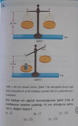 6.
30 cm
Yer
Şekil 1
B.
10 cm
Yer
Şekil 2
JABI = 80 cm olmak üzere, Şekil 1'de dengede duran eşit
kollu terazinin A ve B noktaları yerden 30 cm yukarıda dur-
maktadır.
Sol kefeye bir ağırlık konulduğunda Şekil 2'de A
noktasının zemine uzaklığı 10 cm olduğuna göre,
tana değeri kaçtır?
A) √3
C) 10
B) 7
D) 13
E) 15