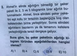 2. Ahmet'in elinde ağırlığını bilmediği bir şeker
paketi ile 2, 3 ve 5 kilogramlık birer ağırlık bu-
lunmaktadır. Ahmet, önce elindeki şeker pake-
tini eşit kollu bir terazinin başlangıçta boş olan
kefelerinden birine yerleştiriyor. Sonra elindeki
ağırlıkların bazılarını ya da tamamını kefelere
yerleştirdiğinde terazi dengeye geliyor.
Buna göre, bu şeker paketinin ağırlığı ki-
logram türünden aşağıdakilerden hangisi
olamaz?
A) 1
B) 4
C) 6
D) 9
E) 10