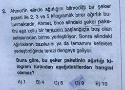 2. Ahmet'in elinde ağırlığını bilmediği bir şeker
paketi ile 2, 3 ve 5 kilogramlık birer ağırlık bu-
lunmaktadır. Ahmet, önce elindeki şeker pake-
tini eşit kollu bir terazinin başlangıçta boş olan
kefelerinden birine yerleştiriyor. Sonra elindeki
ağırlıkların bazılarını ya da tamamını kefelere
yerleştirdiğinde terazi dengeye geliyor.
Buna göre, bu şeker paketinin ağırlığı ki-
logram türünden aşağıdakilerden hangisi
olamaz?
A) 1
B) 4
C) 6
D) 9
E) 10
