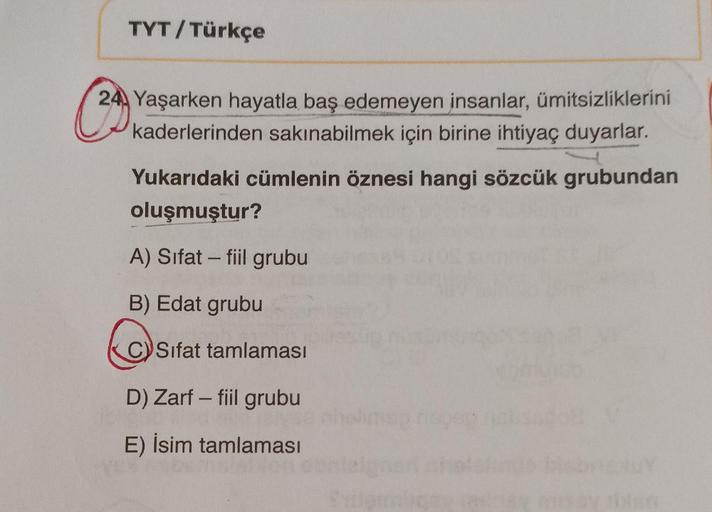 TYT / Türkçe
24 Yaşarken hayatla baş edemeyen insanlar, ümitsizliklerini
kaderlerinden sakınabilmek için birine ihtiyaç duyarlar.
Yukarıdaki cümlenin öznesi hangi sözcük grubundan
oluşmuştur?
A) Sifat - fiil grubu
-
B) Edat grubu
C
CV Sifat tamlaması
D) Za