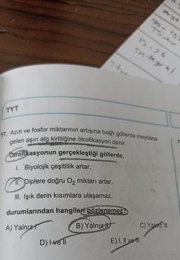 TS
1-)
integral
TYT
17. Azot ve fosfor miktarının artışına bağlı göllerde meydana
gelen aşırı alg kirliliğine ötrofikasyon denir.
Otrofikasyonun gerçekleştiği göllerde,
1. 'Biyolojik çeşitlilik artar.
Piplere doğru Oz miktarı artar.
III. Işık derin kısımlara ulaşamaz.
durumlarından hangileri gözlenemez?
A) Yalnız!
B) Yalnız
ci
C) Yalm 110
D) Ive 11
E) I, II voll