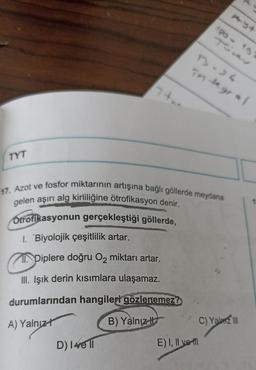 TS
1-)
integral
TYT
17. Azot ve fosfor miktarının artışına bağlı göllerde meydana
gelen aşırı alg kirliliğine ötrofikasyon denir.
Otrofikasyonun gerçekleştiği göllerde,
1. 'Biyolojik çeşitlilik artar.
Piplere doğru Oz miktarı artar.
III. Işık derin kısımlara ulaşamaz.
durumlarından hangileri gözlenemez?
A) Yalnız!
B) Yalnız
ci
C) Yalm 110
D) Ive 11
E) I, II voll
