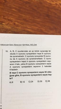MODÜLER SORU BANKASI I SAYISAL BÖLÜM
19. A, B, C oyunlarından en az birinin oynandığı bir
okulda A oyununu oynayanların hepsi B oyununu
da oynamaktadır. C oyununu oynayanlar B oyunu-
nu da A oyununu da oynamamaktadır. C oyunu
oynayanların hepsi A oyununu oynayanların sayı-
sinin 4 katı, yalnız B oyununu oynayanların sayısı
A oyununu oynayanların sayısının 2 katından
6 fazladır.
B veya C oyununu oynayanların sayısı 62 oldu-
ğuna göre, B oyununu oynayanların sayısı kaç.
tır?
A) 8 B) 12 C) 24 D) 30 E) 36
Y